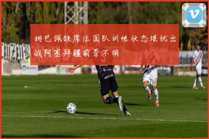 姆巴佩缺席法国队训练状态堪忧出战阿塞拜疆前景不明
