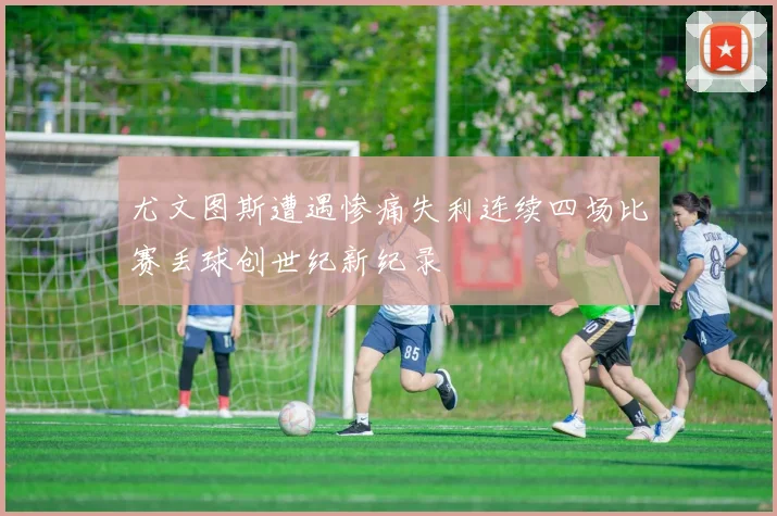 尤文图斯遭遇惨痛失利连续四场比赛丢球创世纪新纪录