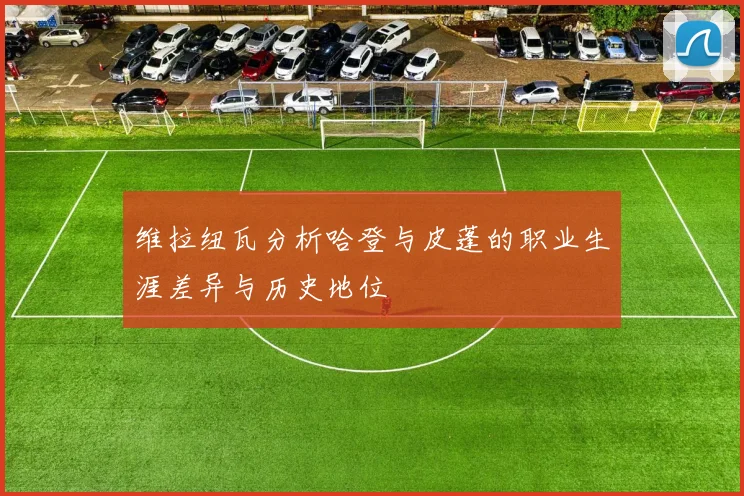 维拉纽瓦分析哈登与皮蓬的职业生涯差异与历史地位