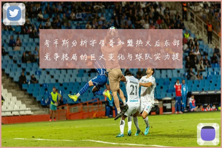 考辛斯分析字母哥加盟热火后东部竞争格局的巨大变化与球队实力提升