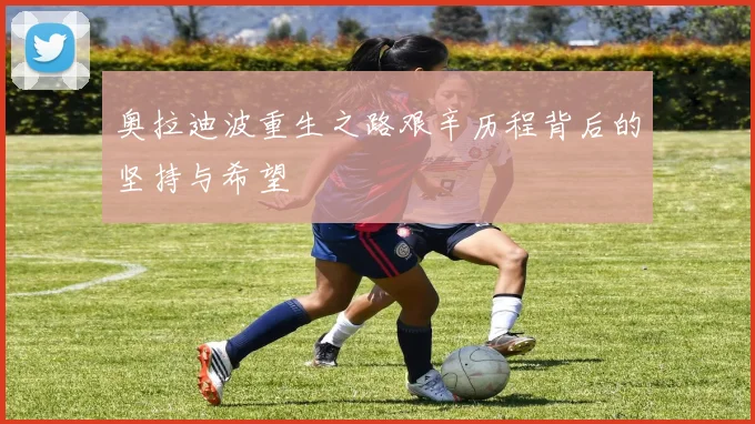 奥拉迪波重生之路艰辛历程背后的坚持与希望