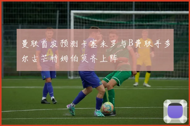 曼联首发预测卡塞米罗与B费联手多尔古芒特姆伯莫齐上阵