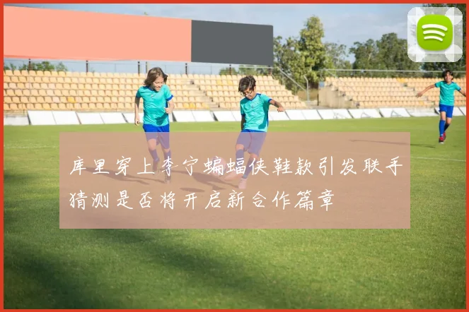 库里穿上李宁蝙蝠侠鞋款引发联手猜测是否将开启新合作篇章
