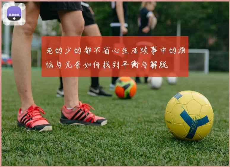 老的少的都不省心生活琐事中的烦恼与无奈如何找到平衡与解脱