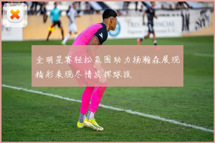 全明星赛轻松氛围助力杨瀚森展现精彩表现尽情发挥球技