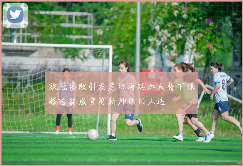 欧冠惨败引发危机海廷加或将下课滕哈赫成贾府新帅热门人选