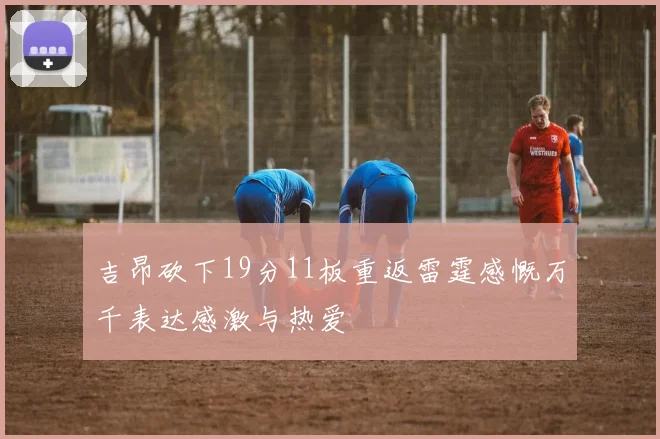 吉昂砍下19分11板重返雷霆感慨万千表达感激与热爱