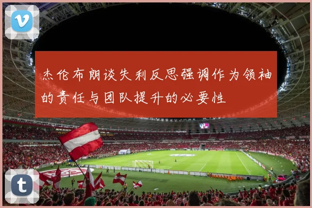 杰伦布朗谈失利反思强调作为领袖的责任与团队提升的必要性