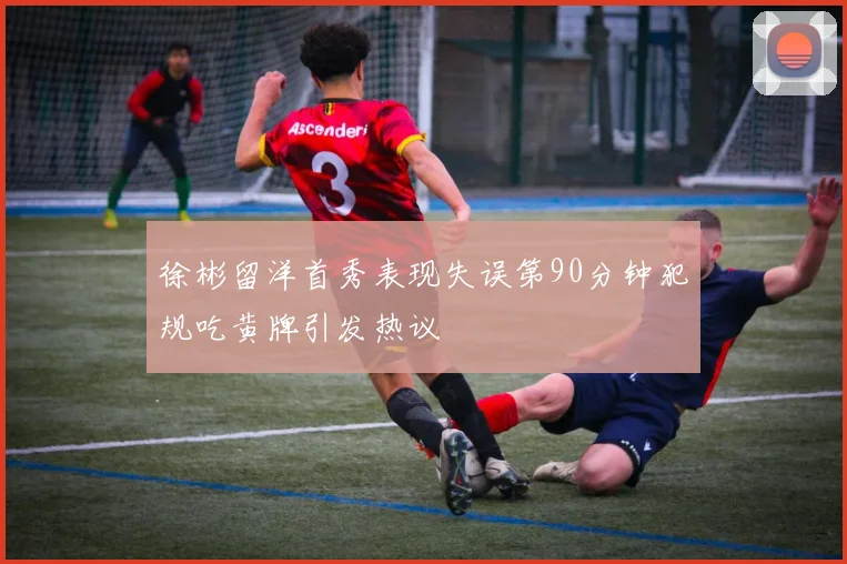 徐彬留洋首秀表现失误第90分钟犯规吃黄牌引发热议