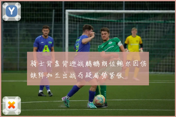 骑士背靠背迎战鹈鹕朗佐鲍尔因伤缺阵加兰出战存疑局势紧张