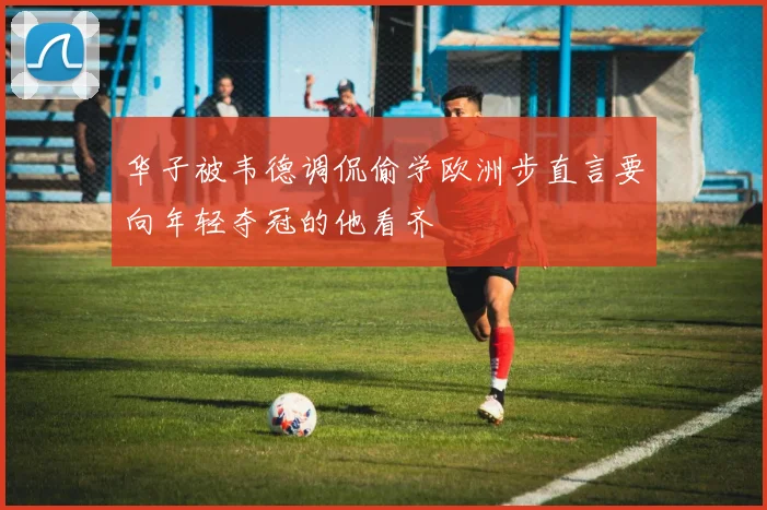 华子被韦德调侃偷学欧洲步直言要向年轻夺冠的他看齐