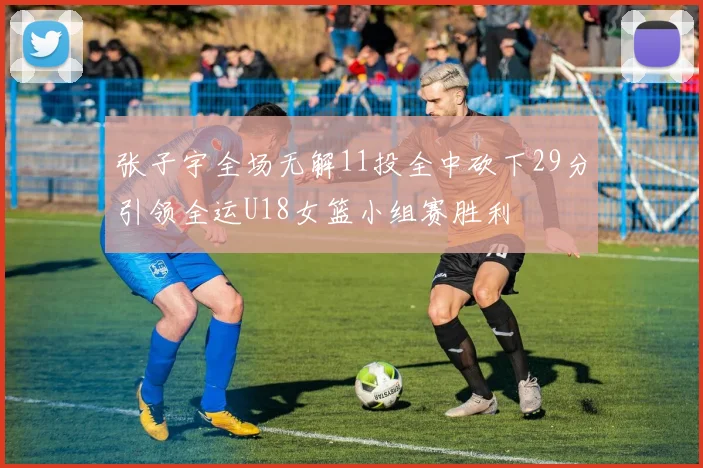 张子宇全场无解11投全中砍下29分引领全运U18女篮小组赛胜利