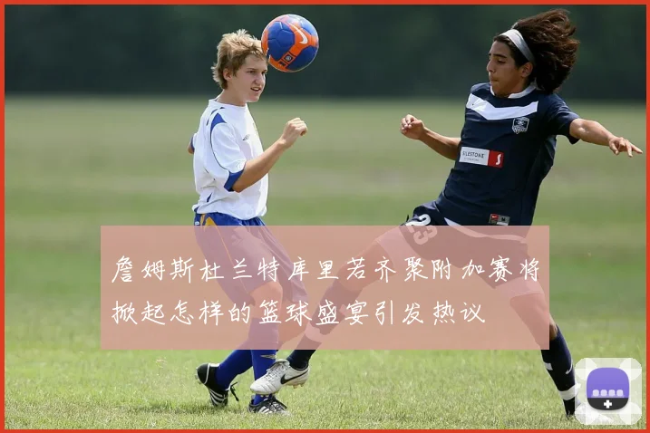 詹姆斯杜兰特库里若齐聚附加赛将掀起怎样的篮球盛宴引发热议