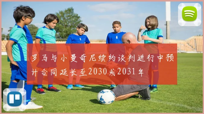 罗马与小曼奇尼续约谈判进行中预计合同延长至2030或2031年