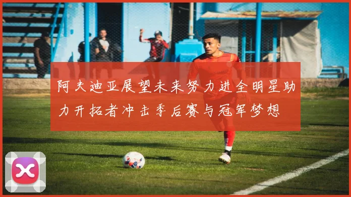阿夫迪亚展望未来努力进全明星助力开拓者冲击季后赛与冠军梦想