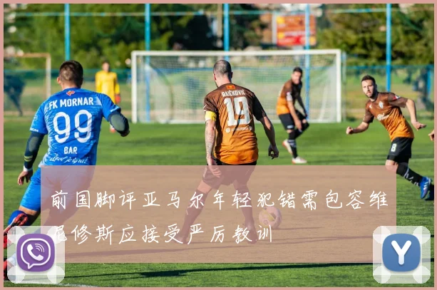 前国脚评亚马尔年轻犯错需包容维尼修斯应接受严厉教训