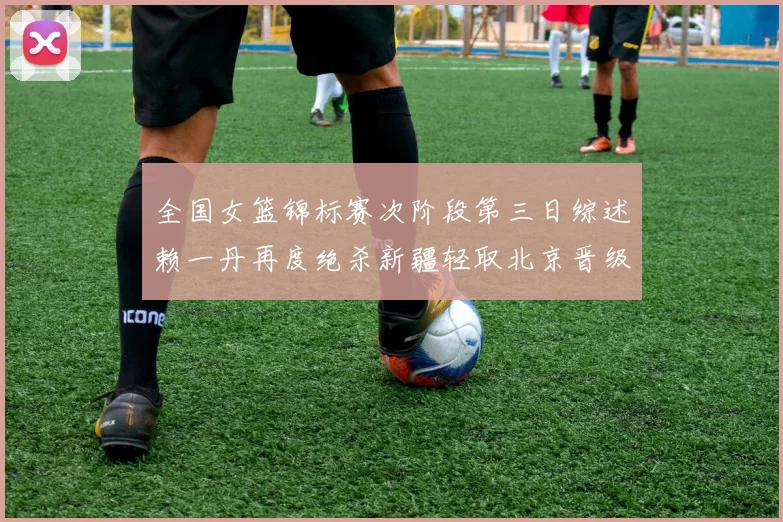 全国女篮锦标赛次阶段第三日综述赖一丹再度绝杀新疆轻取北京晋级在望