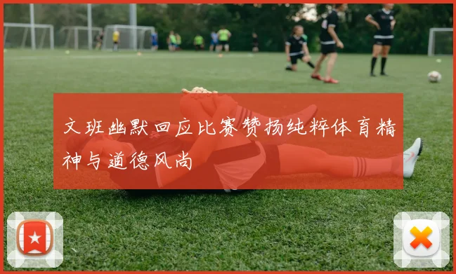 文班幽默回应比赛赞扬纯粹体育精神与道德风尚