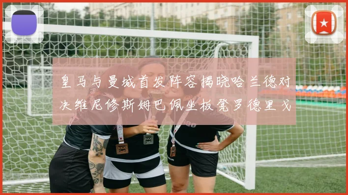 皇马与曼城首发阵容揭晓哈兰德对决维尼修斯姆巴佩坐板凳罗德里戈出战