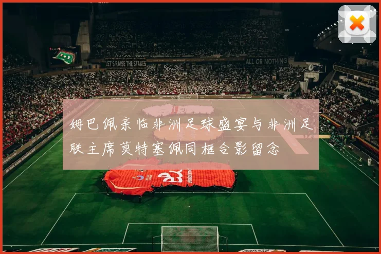 姆巴佩亲临非洲足球盛宴与非洲足联主席莫特塞佩同框合影留念