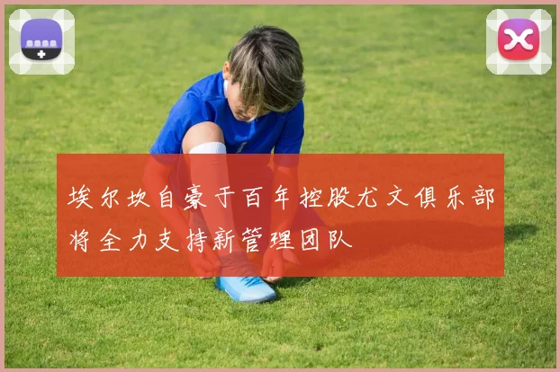 埃尔坎自豪于百年控股尤文俱乐部将全力支持新管理团队