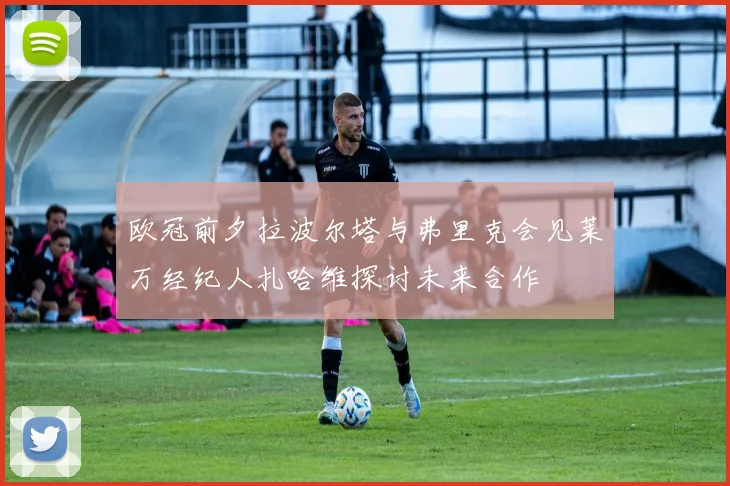 欧冠前夕拉波尔塔与弗里克会见莱万经纪人扎哈维探讨未来合作