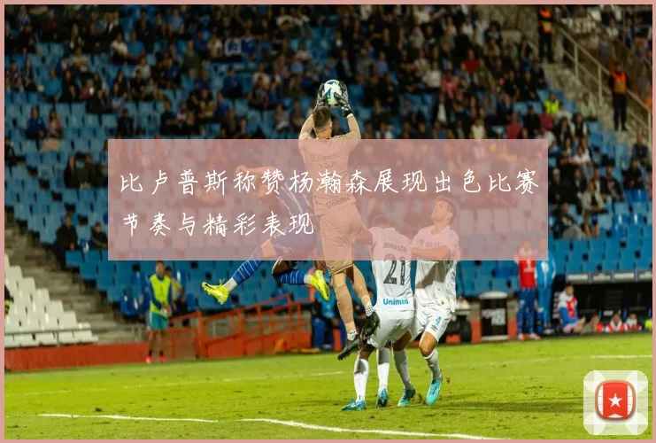 比卢普斯称赞杨瀚森展现出色比赛节奏与精彩表现