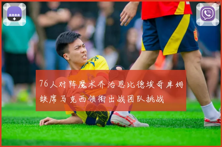 76人对阵魔术乔治恩比德埃奇库姆缺席马克西领衔出战团队挑战